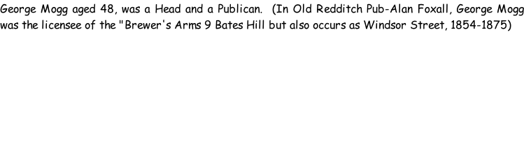 George Mogg aged 48, was a Head and a Publican.  (In Old Redditch Pub-Alan Foxall, George Mogg was the licensee of the "Brewer's Arms 9 Bates Hill but also occurs as Windsor Street, 1854-1875)