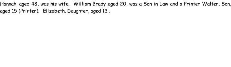 Hannah, aged 48, was his wife.  William Brady aged 20, was a Son in Law and a Printer Walter, Son, aged 15 (Printer);  Elizabeth, Daughter, aged 13 ;