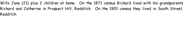 Wife Jane (21) plus 2 children at home.  On the 1871 census Richard lived with his grandparents Richard and Catherine in Prospect Hill, Redditch.  On the 1901 census they lived in South Street, Redditch.