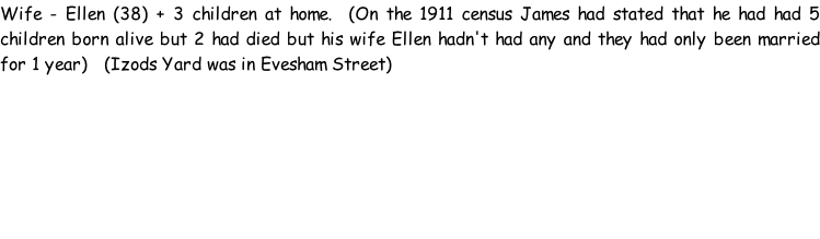 Wife - Ellen (38) + 3 children at home.  (On the 1911 census James had stated that he had had 5 children born alive but 2 had died but his wife Ellen hadn't had any and they had only been married for 1 year)   (Izods Yard was in Evesham Street)