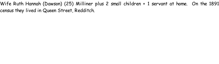Wife Ruth Hannah (Dawson) (25) Milliner plus 2 small children + 1 servant at home.  On the 1891 census they lived in Queen Street, Redditch.