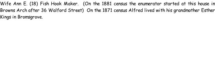Wife Ann E. (18) Fish Hook Maker.  (On the 1881 census the enumerator started at this house in Browns Arch after 36 Walford Street)  On the 1871 census Alfred lived with his grandmother Esther Kings in Bromsgrove.