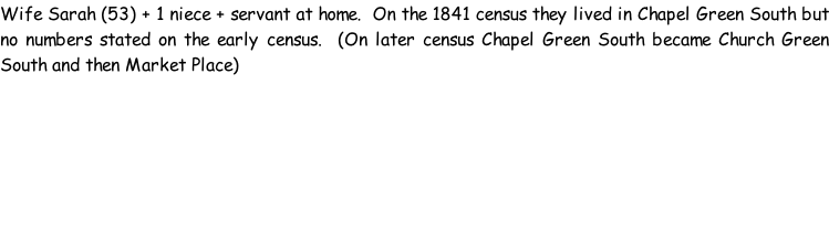 Wife Sarah (53) + 1 niece + servant at home.  On the 1841 census they lived in Chapel Green South but no numbers stated on the early census.  (On later census Chapel Green South became Church Green South and then Market Place)