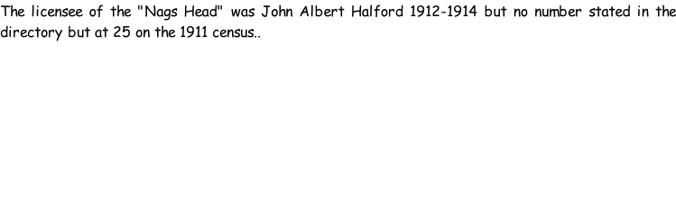 The licensee of the "Nags Head" was John Albert Halford 1912-1914 but no number stated in the directory but at 25 on the 1911 census..