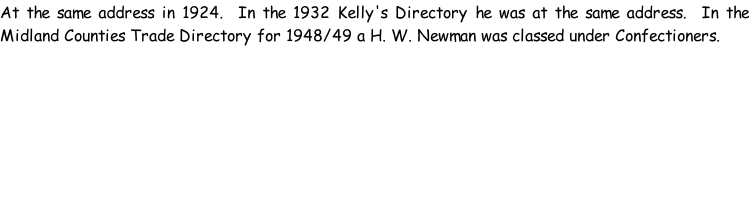 At the same address in 1924.  In the 1932 Kelly's Directory he was at the same address.  In the Midland Counties Trade Directory for 1948/49 a H. W. Newman was classed under Confectioners.