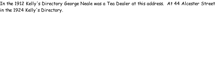 In the 1912 Kelly's Directory George Neale was a Tea Dealer at this address.  At 44 Alcester Street in the 1924 Kelly's Directory.