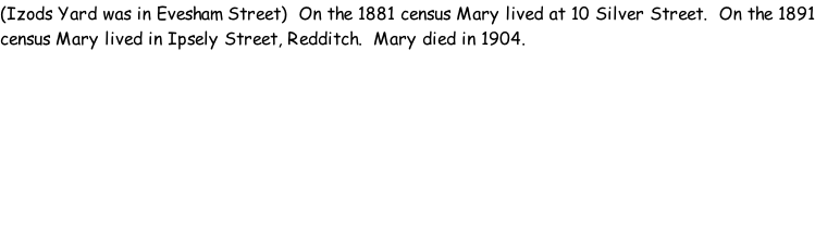 (Izods Yard was in Evesham Street)  On the 1881 census Mary lived at 10 Silver Street.  On the 1891 census Mary lived in Ipsely Street, Redditch.  Mary died in 1904.