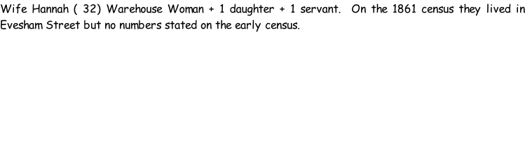 Wife Hannah ( 32) Warehouse Woman + 1 daughter + 1 servant.  On the 1861 census they lived in Evesham Street but no numbers stated on the early census.