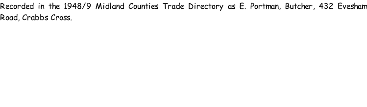 Recorded in the 1948/9 Midland Counties Trade Directory as E. Portman, Butcher, 432 Evesham Road, Crabbs Cross.