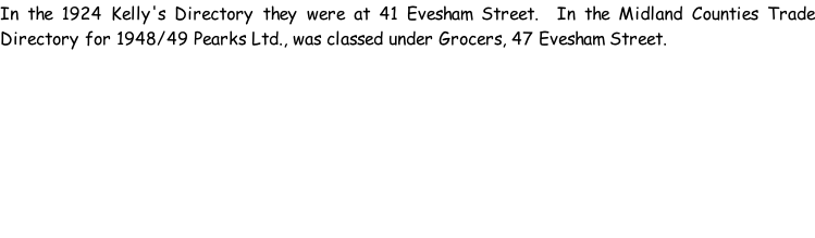 In the 1924 Kelly's Directory they were at 41 Evesham Street.  In the Midland Counties Trade Directory for 1948/49 Pearks Ltd., was classed under Grocers, 47 Evesham Street.