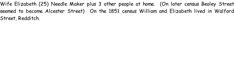 Wife Elizabeth (25) Needle Maker plus 3 other people at home.  (On later census Beoley Street seemed to become Alcester Street)  On the 1851 census William and Elizabeth lived in Walford Street, Redditch.