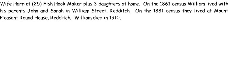 Wife Harriet (25) Fish Hook Maker plus 3 daughters at home.  On the 1861 census William lived with his parents John and Sarah in William Street, Redditch.  On the 1881 census they lived at Mount Pleasant Round House, Redditch.  William died in 1910.