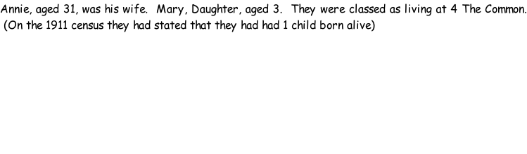 Annie, aged 31, was his wife.  Mary, Daughter, aged 3.  They were classed as living at 4 The Common.  (On the 1911 census they had stated that they had had 1 child born alive)
