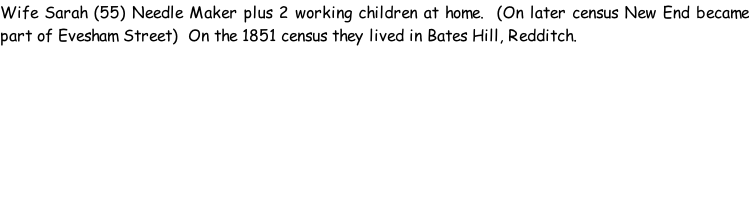 Wife Sarah (55) Needle Maker plus 2 working children at home.  (On later census New End became part of Evesham Street)  On the 1851 census they lived in Bates Hill, Redditch.