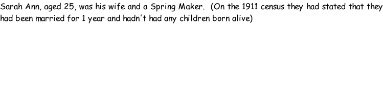 Sarah Ann, aged 25, was his wife and a Spring Maker.  (On the 1911 census they had stated that they had been married for 1 year and hadn't had any children born alive)