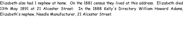 Elizabeth also had 1 nephew at home.  On the 1881 census they lived at this address.  Elizabeth died 13th May 1891 at 21 Alcester Street.  In the 1888 Kelly's Directory William Howard Adams, Elizabeth's nephew, Needle Manufacturer, 21 Alcester Street.