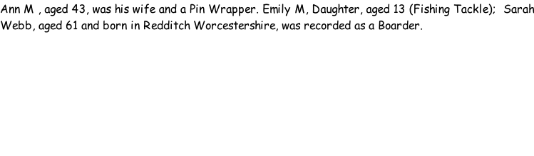 Ann M , aged 43, was his wife and a Pin Wrapper. Emily M, Daughter, aged 13 (Fishing Tackle);  Sarah Webb, aged 61 and born in Redditch Worcestershire, was recorded as a Boarder.