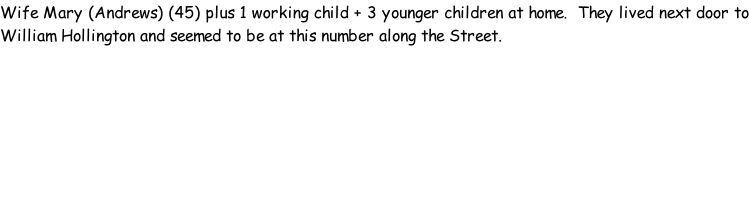 Wife Mary (Andrews) (45) plus 1 working child + 3 younger children at home.  They lived next door to William Hollington and seemed to be at this number along the Street.