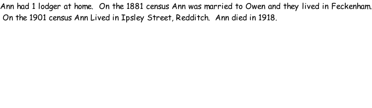 Ann had 1 lodger at home.  On the 1881 census Ann was married to Owen and they lived in Feckenham.  On the 1901 census Ann Lived in Ipsley Street, Redditch.  Ann died in 1918.