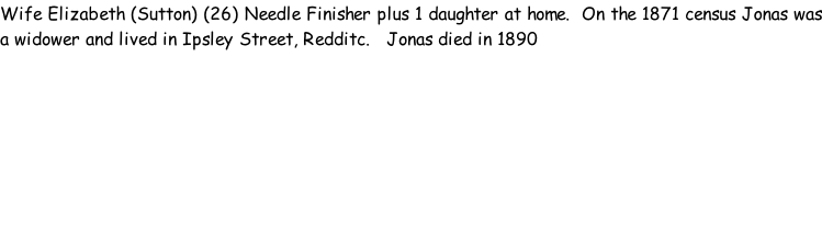 Wife Elizabeth (Sutton) (26) Needle Finisher plus 1 daughter at home.  On the 1871 census Jonas was a widower and lived in Ipsley Street, Redditc.   Jonas died in 1890