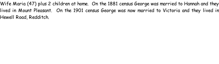 Wife Maria (47) plus 2 children at home.  On the 1881 census George was married to Hannah and they lived in Mount Pleasant.  On the 1901 census George was now married to Victoria and they lived in Hewell Road, Redditch.