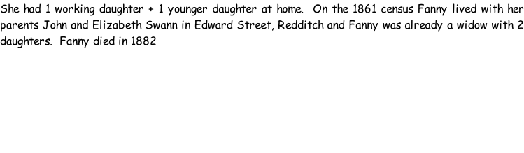 She had 1 working daughter + 1 younger daughter at home.  On the 1861 census Fanny lived with her parents John and Elizabeth Swann in Edward Street, Redditch and Fanny was already a widow with 2 daughters.  Fanny died in 1882
