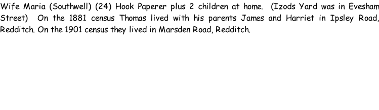 Wife Maria (Southwell) (24) Hook Paperer plus 2 children at home.  (Izods Yard was in Evesham Street)  On the 1881 census Thomas lived with his parents James and Harriet in Ipsley Road, Redditch. On the 1901 census they lived in Marsden Road, Redditch.