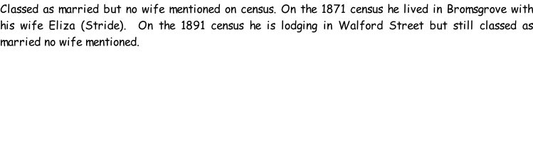 Classed as married but no wife mentioned on census. On the 1871 census he lived in Bromsgrove with his wife Eliza (Stride).  On the 1891 census he is lodging in Walford Street but still classed as married no wife mentioned.