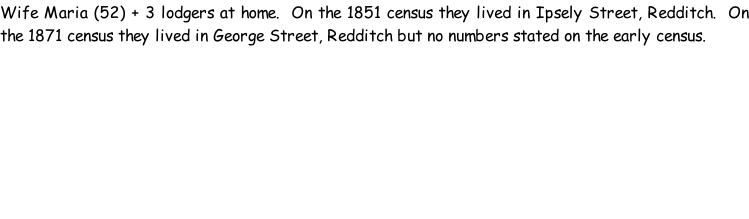 Wife Maria (52) + 3 lodgers at home.  On the 1851 census they lived in Ipsely Street, Redditch.  On the 1871 census they lived in George Street, Redditch but no numbers stated on the early census.