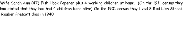 Wife Sarah Ann (47) Fish Hook Paperer plus 4 working children at home.  (On the 1911 census they had stated that they had had 4 children born alive) On the 1901 census they lived 8 Red Lion Street.  Reuben Prescott died in 1940