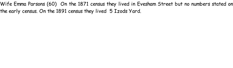 Wife Emma Parsons (60)  On the 1871 census they lived in Evesham Street but no numbers stated on the early census. On the 1891 census they lived  5 Izods Yard.