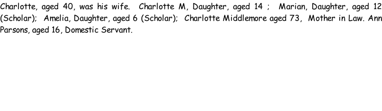 Charlotte, aged 40, was his wife.  Charlotte M, Daughter, aged 14 ;  Marian, Daughter, aged 12 (Scholar);  Amelia, Daughter, aged 6 (Scholar);  Charlotte Middlemore aged 73,  Mother in Law. Ann Parsons, aged 16, Domestic Servant.