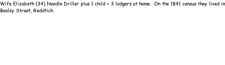 Wife Elizabeth (34) Needle Driller plus 1 child + 3 lodgers at home.  On the 1841 census they lived in Beoley Street, Reddtich.