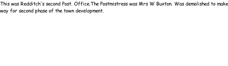 This was Redditch's second Post. Office.The Postmistress was Mrs W Buxton. Was demolished to make way for second phase of the town development.