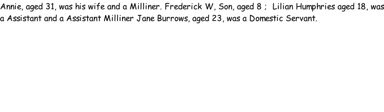 Annie, aged 31, was his wife and a Milliner. Frederick W, Son, aged 8 ;  Lilian Humphries aged 18, was a Assistant and a Assistant Milliner Jane Burrows, aged 23, was a Domestic Servant.