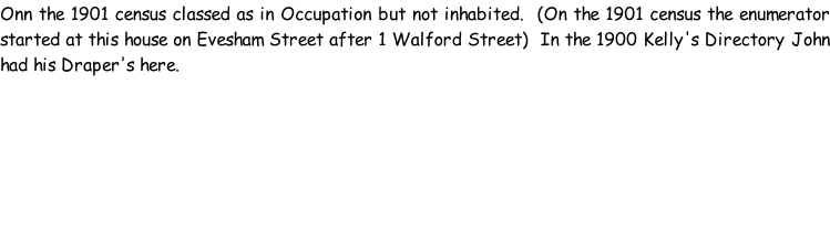 Onn the 1901 census classed as in Occupation but not inhabited.  (On the 1901 census the enumerator started at this house on Evesham Street after 1 Walford Street)  In the 1900 Kelly's Directory John had his Draper's here.