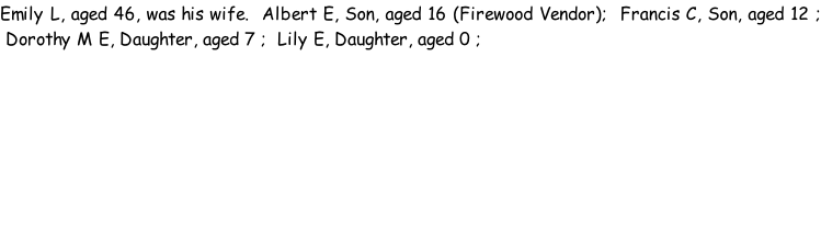 Emily L, aged 46, was his wife.  Albert E, Son, aged 16 (Firewood Vendor);  Francis C, Son, aged 12 ;  Dorothy M E, Daughter, aged 7 ;  Lily E, Daughter, aged 0 ;