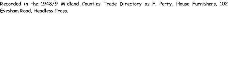 Recorded in the 1948/9 Midland Counties Trade Directory as F. Perry, House Furnishers, 102 Evesham Road, Headless Cross.