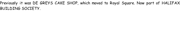 Previously it was DE GREYS CAKE SHOP, which moved to Royal Square. Now part of HALIFAX BUILDING SOCIETY.
