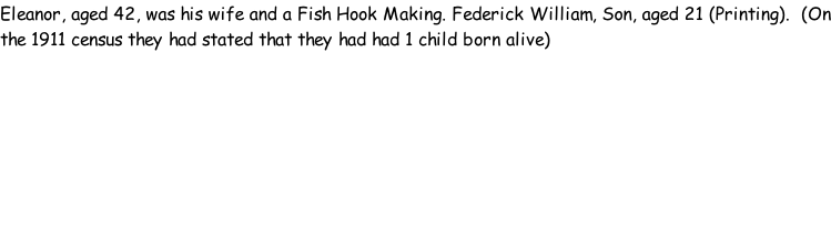Eleanor, aged 42, was his wife and a Fish Hook Making. Federick William, Son, aged 21 (Printing).  (On the 1911 census they had stated that they had had 1 child born alive)