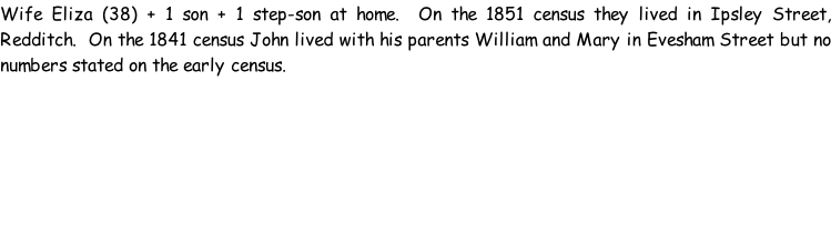 Wife Eliza (38) + 1 son + 1 step-son at home.  On the 1851 census they lived in Ipsley Street, Redditch.  On the 1841 census John lived with his parents William and Mary in Evesham Street but no numbers stated on the early census.