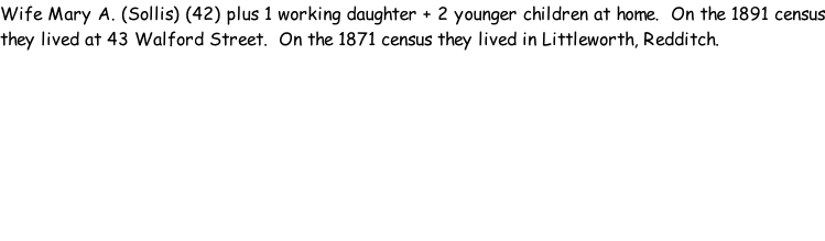 Wife Mary A. (Sollis) (42) plus 1 working daughter + 2 younger children at home.  On the 1891 census they lived at 43 Walford Street.  On the 1871 census they lived in Littleworth, Redditch.