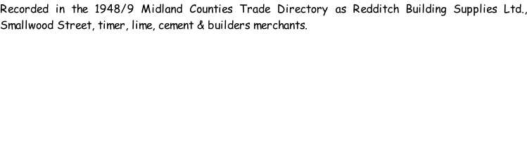 Recorded in the 1948/9 Midland Counties Trade Directory as Redditch Building Supplies Ltd., Smallwood Street, timer, lime, cement & builders merchants.