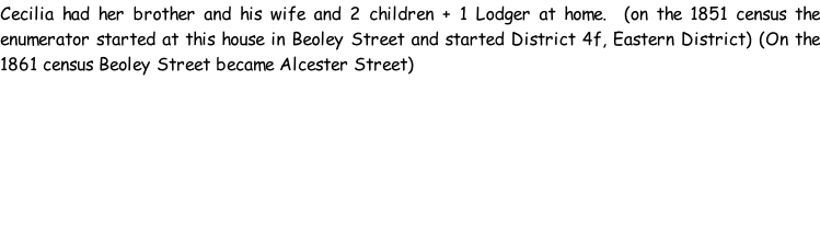 Cecilia had her brother and his wife and 2 children + 1 Lodger at home.  (on the 1851 census the enumerator started at this house in Beoley Street and started District 4f, Eastern District) (On the 1861 census Beoley Street became Alcester Street)
