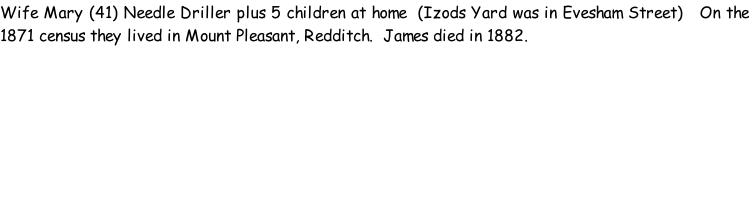 Wife Mary (41) Needle Driller plus 5 children at home  (Izods Yard was in Evesham Street)   On the 1871 census they lived in Mount Pleasant, Redditch.  James died in 1882.