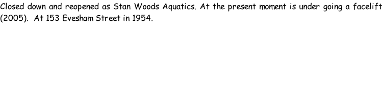 Closed down and reopened as Stan Woods Aquatics. At the present moment is under going a facelift (2005).  At 153 Evesham Street in 1954.