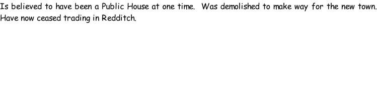 Is believed to have been a Public House at one time.  Was demolished to make way for the new town. Have now ceased trading in Redditch.