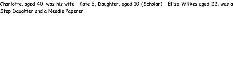 Charlotte, aged 40, was his wife.  Kate E, Daughter, aged 10 (Scholar);  Eliza Wilkes aged 22, was a Step Daughter and a Needle Paperer