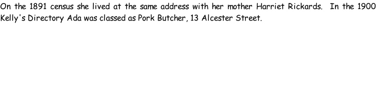 On the 1891 census she lived at the same address with her mother Harriet Rickards.  In the 1900 Kelly's Directory Ada was classed as Pork Butcher, 13 Alcester Street.