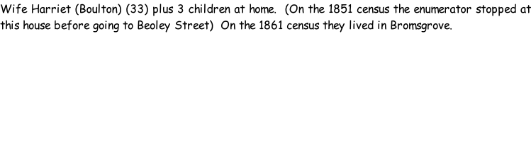 Wife Harriet (Boulton) (33) plus 3 children at home.  (On the 1851 census the enumerator stopped at this house before going to Beoley Street)  On the 1861 census they lived in Bromsgrove.